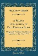 A Select Collection of Old English Plays, Vol. 6: Originally Published by Robert Dodsley in the Year 1744 (Classic Reprint) di W. Carew Hazlitt edito da Forgotten Books
