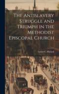 The Antislavery Struggle and Triumph in the Methodist Episcopal Church di Lucius C. Matlack edito da LEGARE STREET PR