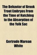 The Behavior Of Brook Trout Embryos From The Time Of Hatching To The Absorption Of The Yolk Sac di Gertrude Marean White edito da General Books Llc