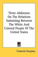 Three Addresses on the Relations Subsisting Between the White and Colored People of the United States di Frederick Douglass edito da Kessinger Publishing