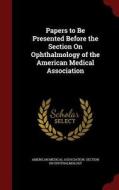 Papers To Be Presented Before The Section On Ophthalmology Of The American Medical Association edito da Andesite Press