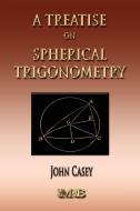 A Treatise On Spherical Trigonometry - Its Application To Geodesy And Astronomy di John Casey edito da Merchant Books