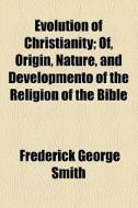 Evolution Of Christianity; Of, Origin, Nature, And Developmento Of The Religion Of The Bible di Frederick George Smith edito da General Books Llc
