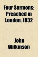 Four Sermons; Preached In London, 1832 di John Wilkinson edito da General Books Llc