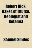 Robert Dick; Baker, Of Thurso, Geologist And Botanist di Samuel Smiles edito da General Books Llc