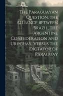 The Paraguayan Question. the Alliance Between Brazil, the Argentine Confederation and Uruguay, Versus the Dictator of Paraguay di Anonymous edito da LEGARE STREET PR