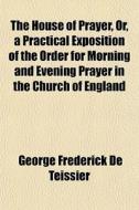 The House Of Prayer, Or, A Practical Exp di George Frederick De Teissier edito da General Books
