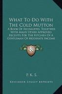 What to Do with the Cold Mutton: A Book of Rechauffes, Together with Many Other Approved Receipts for the Kitchen of a Gentleman of Moderate Income (1 di P. K. S edito da Kessinger Publishing