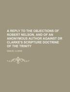 A Reply to the Objections of Robert Nelson, and of an Anonymous Author Against Dr Clarke's Scripture Doctrine of the Trinity di Samuel Clarke edito da Rarebooksclub.com