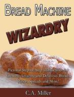 Bread Machine Wizardry: Pictorial Step-By-Step Instructions for Creating Amazing and Delicious Breads, Pizzas, Spreads and More! di C. a. Miller edito da Createspace