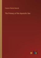 The Primacy of the Apostolic See di Francis Patrick Kenrick edito da Outlook Verlag