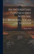 An Interesting Controversy With Mr. Ritschel, Vicar of Hexham di Thomas Ward edito da LEGARE STREET PR