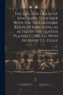 The Life and Death of King John, Together With the Troublesome Reign of King John, As Acted by the Queen's Players C.1589, Ed. With Notes by F.G. Flea di Frederick Gard Fleay, William John edito da LEGARE STREET PR