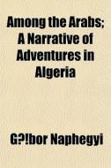 Among The Arabs; A Narrative Of Adventur di Gbor Naphegyi, G. Bor Naphegyi, Gabor Naphegyi edito da Rarebooksclub.com