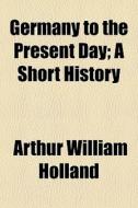 Germany To The Present Day; A Short Hist di Arthur William Holland edito da General Books