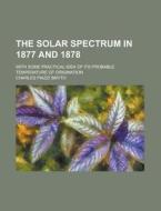 The Solar Spectrum in 1877 and 1878; With Some Practical Idea of Its Probable Temperature of Origination di Charles Piazzi Smyth edito da Rarebooksclub.com