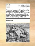 An Answer To A Pamphlet Published By The Earl Of Dondonald, Entitled, Thoughts On The Manufacture And Trade Of Salt, And On The Coal-trade Of Great-br di Robert Roe edito da Gale Ecco, Print Editions
