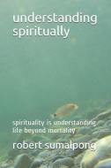 Understanding Spiritually: Spirituality Is Understanding Life Beyond Mortality di Robert Sumalpong edito da INDEPENDENTLY PUBLISHED