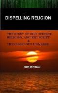 Dispelling Religion: The Story of God, Science, Religion, Ancient Script and the Conscious Universe di John Jay Blasi edito da Createspace Independent Publishing Platform