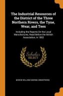The Industrial Resources Of The District Of The Three Northern Rivers, The Tyne, Wear, And Tees di Baron William George Armstrong edito da Franklin Classics Trade Press