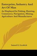 Enterprise, Industry And Art Of Man: As Displayed In Fishing, Hunting, Commerce, Navigation, Mining, Agriculture And Manufactures di Samuel G. Goodrich edito da Kessinger Publishing, Llc
