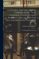 A General History Of The Christian Era - For Catholic Colleges And Reading Circles And For Self-Instruction, Volume 1 di Guggenberger Anthony Guggenberger edito da Legare Street Press