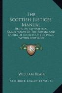 The Scottish Justices' Manual: Being an Alphabetical Compendium of the Powers and Duties of Justices of the Peace Within Scotland di William Blair edito da Kessinger Publishing