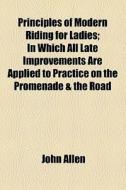 Principles Of Modern Riding For Ladies; In Which All Late Improvements Are Applied To Practice On The Promenade & The Road di John Allen edito da General Books Llc