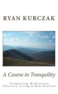 A Course in Tranquility: Integrating Meditation, Effective Living, and Non Dualism di Ryan Kurczak edito da Createspace