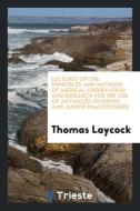 Lectures on the Principles and Methods of Medical Observation and Research for the Use of Advanced Students and Junior P di Thomas Laycock edito da Trieste Publishing