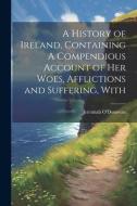 A History of Ireland, Containing A Compendious Account of Her Woes, Afflictions and Suffering, With di Jeremiah O'Donovan edito da LEGARE STREET PR