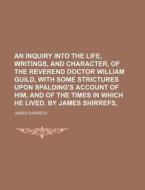 An Inquiry Into The Life, Writings, And Character, Of The Reverend Doctor William Guild, With Some Strictures Upon Spalding's Account Of Him, And Of T di James Shirrefs edito da General Books Llc