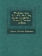 Modern Civic Art; Or, the City Made Beautiful - Primary Source Edition di Charles Mulford Robinson edito da Nabu Press