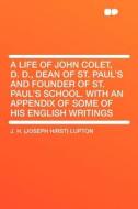 A Life of John Colet, D. D., Dean of St. Paul's and Founder of St. Paul's School. With an Appendix of Some of His Englis di J. H. (Joseph Hirst) Lupton edito da HardPress Publishing