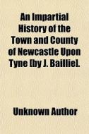 An Impartial History Of The Town And County Of Newcastle Upon Tyne (by J. Baillie]. di Unknown Author, John Baillie edito da General Books Llc