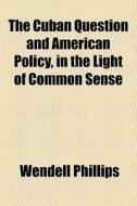 The Cuban Question And American Policy, In The Light Of Common Sense di Wendell Phillips edito da General Books Llc