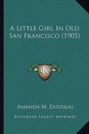 A Little Girl in Old San Francisco (1905) a Little Girl in Old San Francisco (1905) di Amanda M. Douglas edito da Kessinger Publishing
