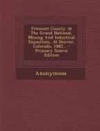 Fremont County at the Grand National, Mining and Industrial Exposition, at Denver, Colorado, 1882... - Primary Source Edition di Anonymous edito da Nabu Press