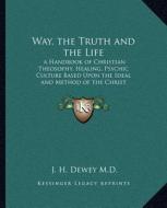 Way, the Truth and the Life: A Handbook of Christian Theosophy, Healing, Psychic Culture Based Upon the Ideal and Method of the Christ di J. H. Dewey M. D. edito da Kessinger Publishing