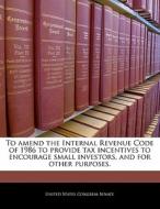 To Amend The Internal Revenue Code Of 1986 To Provide Tax Incentives To Encourage Small Investors, And For Other Purposes. edito da Bibliogov