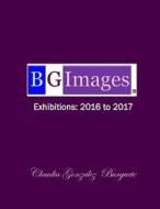 Bg Images Exhibitions: 2016 to 2017 di Claudia Gonzalez Burguete edito da Createspace Independent Publishing Platform
