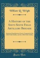 A History of the Sixty-Sixth Field Artillery Brigade: American Expeditionary Forces, Composed of the 146th Field Artillery and the 148th Field Artille di William R. Wright edito da Forgotten Books