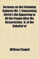 Sermons On The Following Subjects Viz. 'i. Concerning Christ's Not Appearing To All The People After His Resurrection'. Ii. Of The Unbelief Of di William Clagett edito da General Books Llc