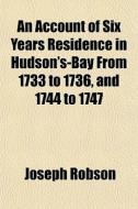 An Account Of Six Years Residence In Hudson's-bay From 1733 To 1736, And 1744 To 1747 di Joseph Robson edito da General Books Llc