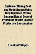 System Of Mining Coal And Metalliferous Veins Fully Explained; With A Compendium Of General Principles On That Science. Productive, Consumption di G. Jenkin Phillipps edito da General Books Llc