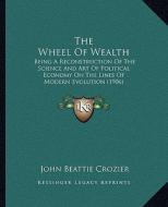 The Wheel of Wealth: Being a Reconstruction of the Science and Art of Political Economy on the Lines of Modern Evolution (1906) di John Beattie Crozier edito da Kessinger Publishing