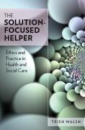 The Solution-Focused Helper: Ethics and Practice in Health and Social Care di Trish Walsh edito da McGraw-Hill Education