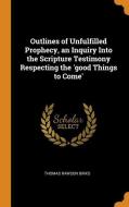 Outlines Of Unfulfilled Prophecy, An Inquiry Into The Scripture Testimony Respecting The 'good Things To Come' di Thomas Rawson Birks edito da Franklin Classics Trade Press