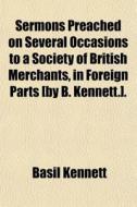 Sermons Preached On Several Occasions To A Society Of British Merchants, In Foreign Parts [by B. Kennett.]. di Basil Kennett edito da General Books Llc