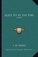 Alice Sit by the Fire: A Play di James Matthew Barrie edito da Kessinger Publishing